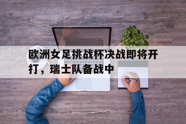 欧洲女足挑战杯决战即将开打，瑞士队备战中的简单介绍