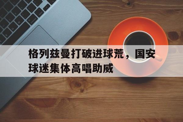 格列兹曼打破进球荒，国安球迷集体高唱助威