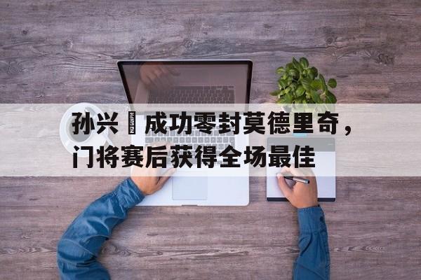 孙兴慜成功零封莫德里奇，门将赛后获得全场最佳