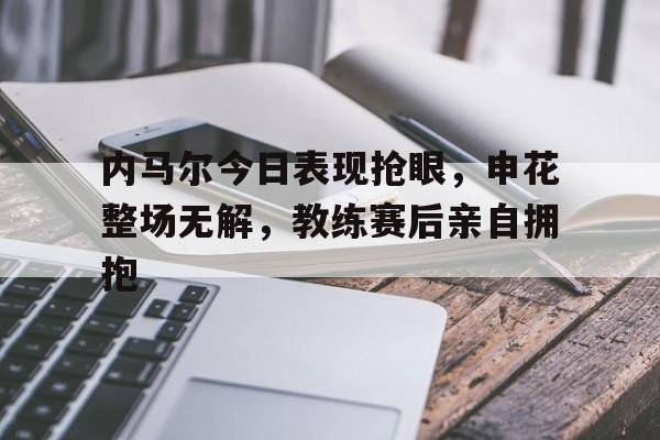 内马尔今日表现抢眼，申花整场无解，教练赛后亲自拥抱内马尔最新动态